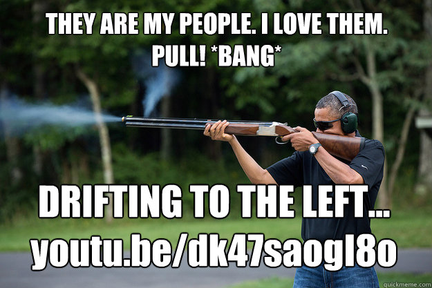 THEY ARE MY PEOPLE. I LOVE THEM.
PULL! *BANG* DRIFTING TO THE LEFT...
youtu.be/dk47saogI8o  Obamas Got A Gun