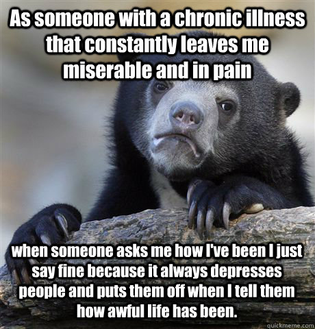 As someone with a chronic illness that constantly leaves me miserable and in pain when someone asks me how I've been I just say fine because it always depresses people and puts them off when I tell them how awful life has been.  Confession Bear