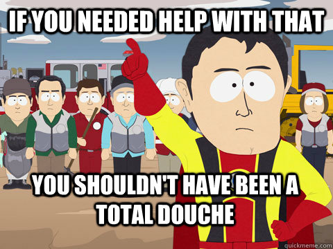 if you needed help with that you shouldn't have been a total douche  Captain Hindsight