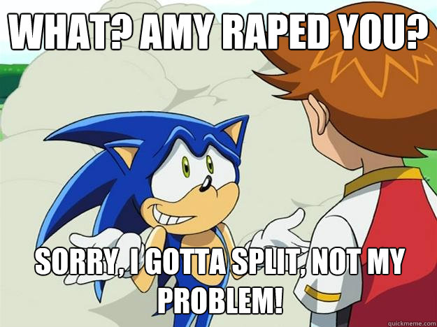 What? Amy raped you? Sorry, I gotta split, NOT MY PROBLEM! - What? Amy raped you? Sorry, I gotta split, NOT MY PROBLEM!  Ohh sonic sonic sonic
