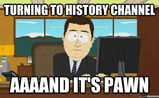 Turning to history channel AAAAND It's pawn  aaaand its gone