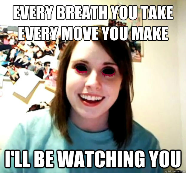 Every breath you take
every move you make I'll be watching you - Every breath you take
every move you make I'll be watching you  Crazy Overly Attached Girlfriend