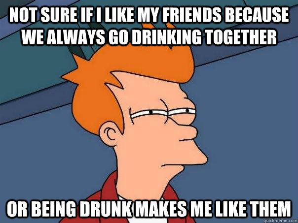 Not sure if i like my friends because we always go drinking together Or being drunk makes me like them  Futurama Fry