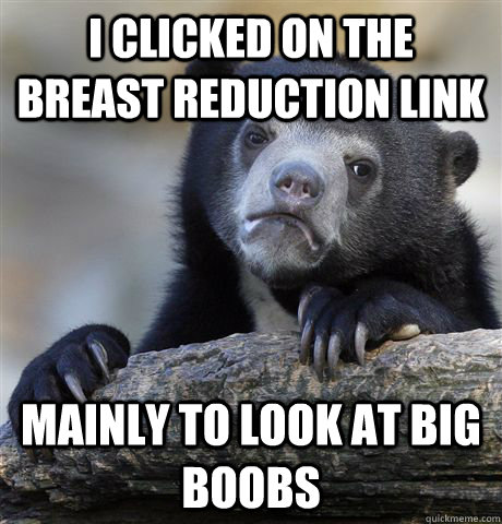 I clicked on the breast reduction link mainly to look at big boobs  Confession Bear