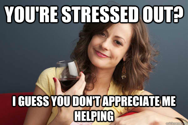 You're Stressed out? i guess you don't appreciate me helping  Forever Resentful Mother