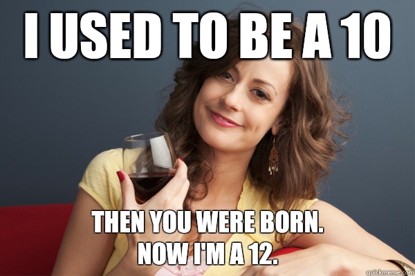 I used to be a 10 Then you were born. 
Now I'm a 12.  Forever Resentful Mother