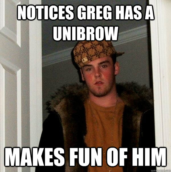 Notices greg has a unibrow Makes fun of him  Scumbag Steve
