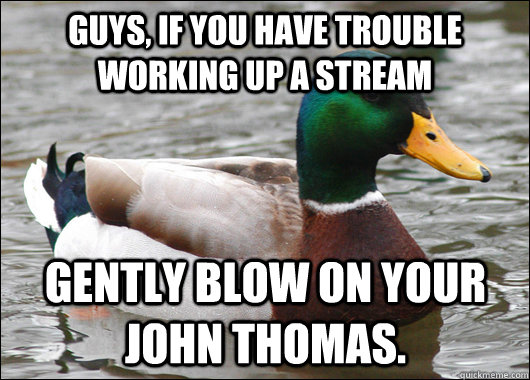 Guys, if you have trouble working up a stream Gently blow on your John thomas.   Actual Advice Mallard