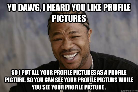 Yo Dawg, I heard you like profile pictures So i put all your profile pictures as a profile picture, so you can see your profile picturs while you see your profile picture . - Yo Dawg, I heard you like profile pictures So i put all your profile pictures as a profile picture, so you can see your profile picturs while you see your profile picture .  YO DAWG
