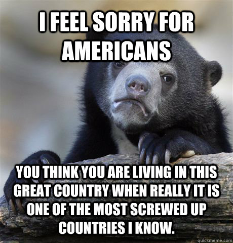 I feel sorry for americans you think you are living in this great country when really it is one of the most screwed up countries I know.  - I feel sorry for americans you think you are living in this great country when really it is one of the most screwed up countries I know.   Confession Bear