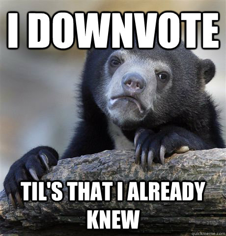 i downvote TIL's that i already knew  Confession Bear