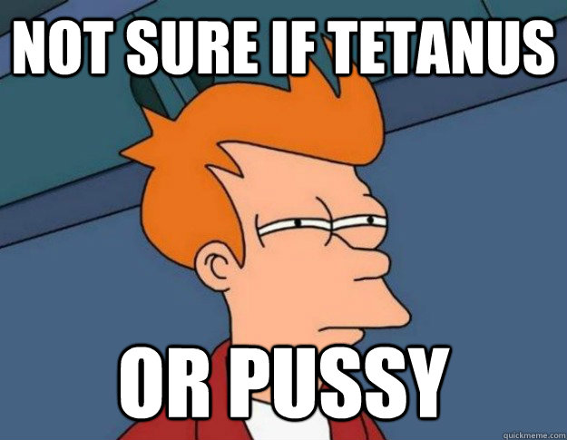 Not sure if tetanus or pussy  NOT SURE IF IM HUNGRY or JUST BORED