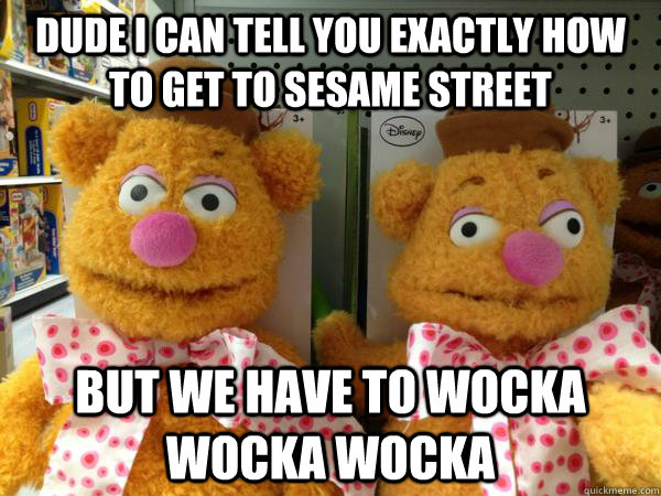 dude i can tell you exactly how to get to sesame street but we have to wocka wocka wocka  Drunk Fozzie