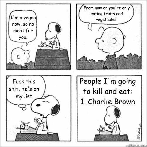 I'm a vegan now, so no meat for you. From now on you're only eating fruits and vegetables. Fuck this shit, he's on my list People I'm going to kill and eat:     1. Charlie Brown  