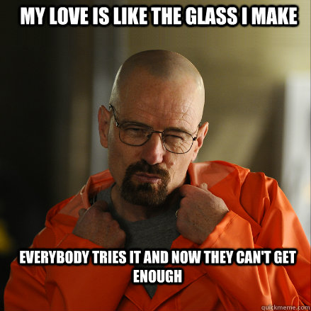 My love is like the glass I make Everybody tries it and now they can't get enough - My love is like the glass I make Everybody tries it and now they can't get enough  Sexy Walter White