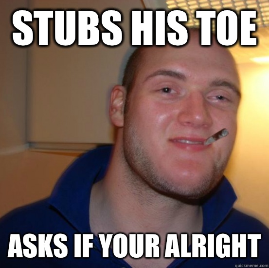 Stubs his toe  Asks if your alright  Good 10 Guy Greg