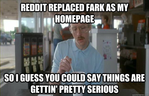 reddit replaced fark as my homepage So I guess you could say things are gettin' pretty serious - reddit replaced fark as my homepage So I guess you could say things are gettin' pretty serious  Kip from Napoleon Dynamite