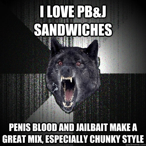 I love PB&J sandwiches Penis Blood and Jailbait make a great mix, especially chunky style  Insanity Wolf