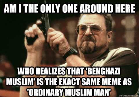 Am I the only one around here who realizes that 'Benghazi Muslim' is the exact same meme as 'ordinary muslim man'   Am I the only one