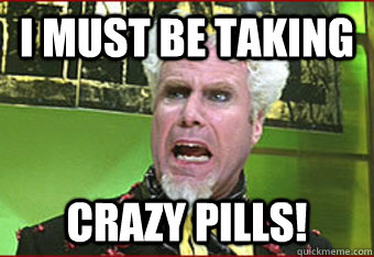 I must be taking CRAZY PILLS! - I must be taking CRAZY PILLS!  Maddened Mugatu