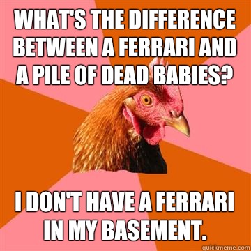 What's the difference between a ferrari and a pile of dead babies? I don't have a ferrari in my basement.  Anti-Joke Chicken