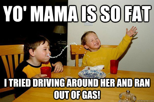 yo' mama is so fat  i tried driving around her and ran out of gas!  yo mama is so fat
