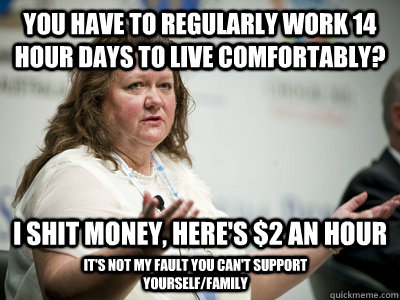 You have to regularly work 14 hour days to live comfortably?   I shit money, here's $2 an hour It's not my fault you can't support yourself/family  Befuddled Billionaire