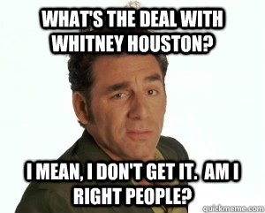 What's the deal with Whitney Houston? I mean, I don't get it.  Am I right people? - What's the deal with Whitney Houston? I mean, I don't get it.  Am I right people?  Cosmo Kramer