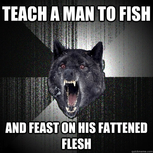 Teach a man to fish and feast on his fattened flesh  Insanity Wolf