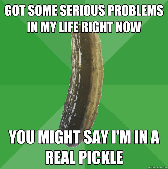 got some serious problems in my life right now you might say i'm in a real pickle  