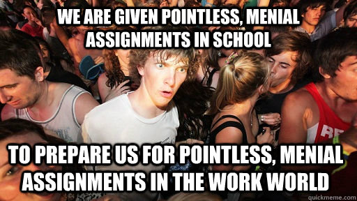 We are given pointless, menial assignments in school to prepare us for pointless, menial assignments in the work world  Sudden Clarity Clarence