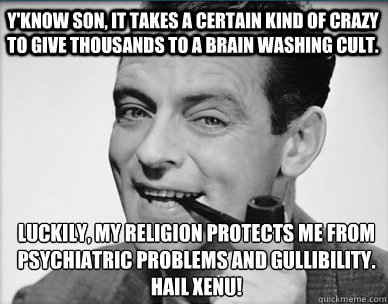 Y'know son, it takes a certain kind of crazy to give thousands to a brain washing cult. Luckily, my religion protects me from psychiatric problems and gullibility.
HAIL XENU!  