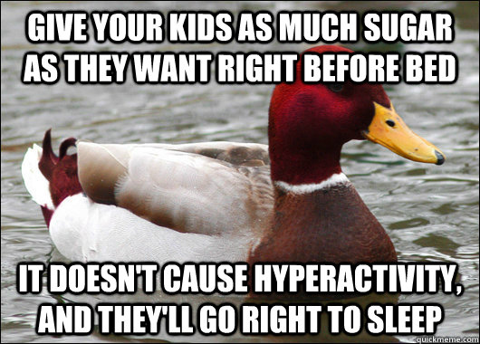 Give your kids as much sugar as they want right before bed It doesn't cause hyperactivity, and they'll go right to sleep  Malicious Advice Mallard