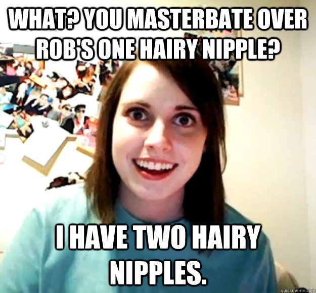 what? you masterbate over Rob's one hairy nipple? I have two hairy nipples. - what? you masterbate over Rob's one hairy nipple? I have two hairy nipples.  Overly Attached Girlfriend
