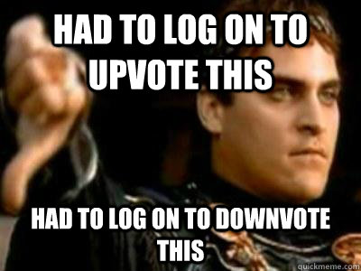 Had to log on to upvote this Had to log on to downvote this  Downvoting Roman