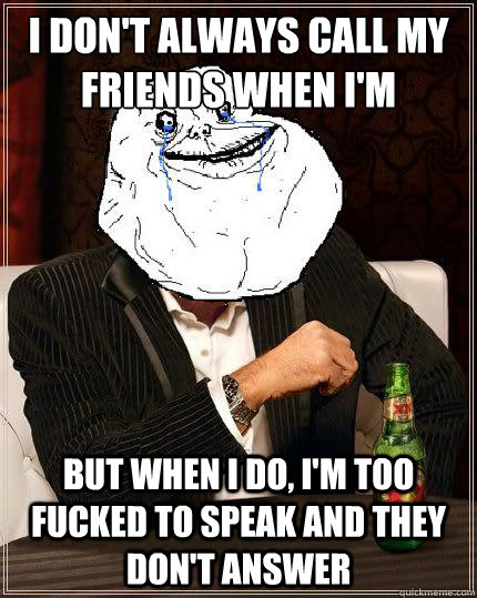 I don't always call my friends when I'm fucked but when i do, i'm too fucked to speak and they don't answer  Most Forever Alone In The World