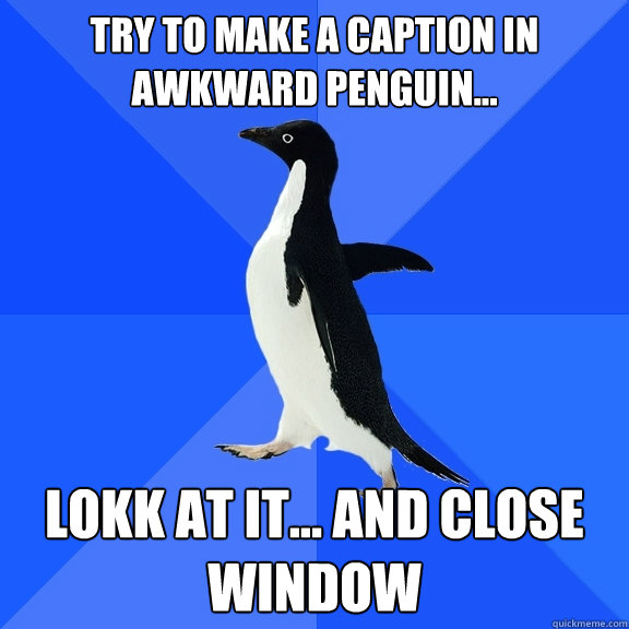 Try to make a caption in  awkward penguin... lokk at it... and close window  Socially Awkward Penguin