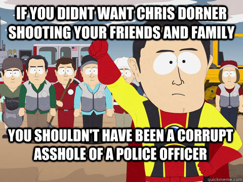 if you didnt want chris dorner shooting your friends and family you shouldn't have been a corrupt asshole of a police officer  Captain Hindsight