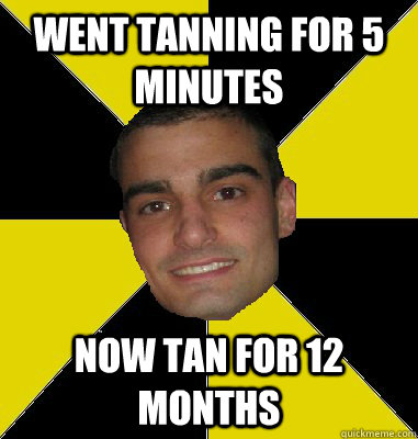 Went tanning for 5 minutes now tan for 12 months  