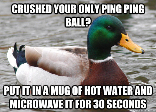 Crushed your only ping ping ball? put it in a mug of hot water and microwave it for 30 seconds  Actual Advice Mallard