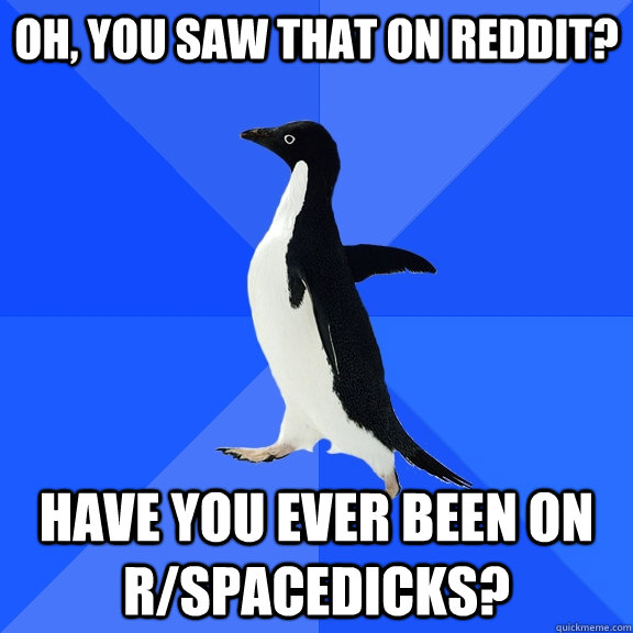 Oh, you saw that on reddit? Have you ever been on r/spacedicks?  Socially Awkward Penguin