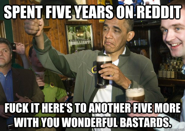 spent five years on reddit fuck it here's to another five more with you wonderful bastards.  BARACK OBAMA APPROVES