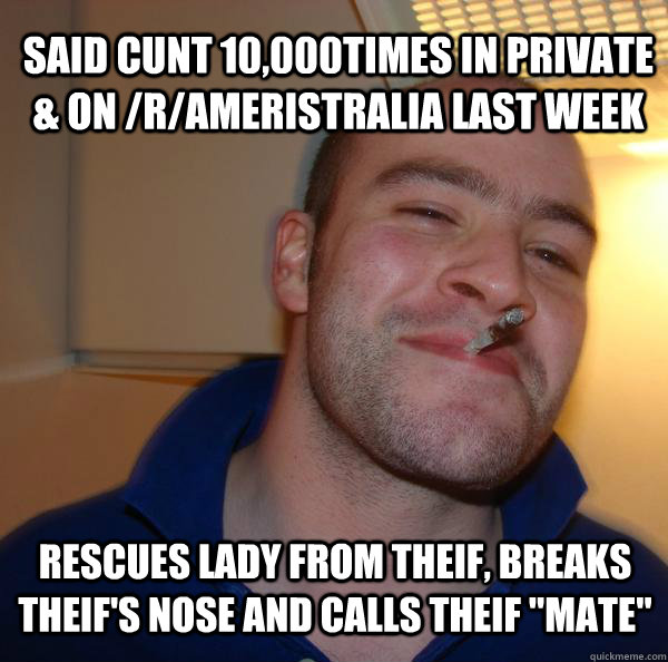 said cunt 10,000times in private & on /r/Ameristralia last week rescues lady from theif, breaks theif's nose and calls theif 
