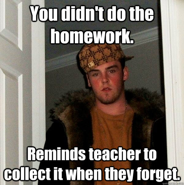 You didn't do the homework. Reminds teacher to collect it when they forget.  Scumbag Steve