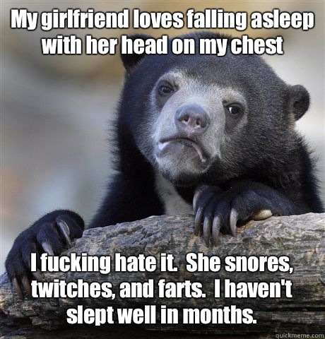 My girlfriend loves falling asleep with her head on my chest I fucking hate it.  She snores, twitches, and farts.  I haven't slept well in months.  Confession Bear