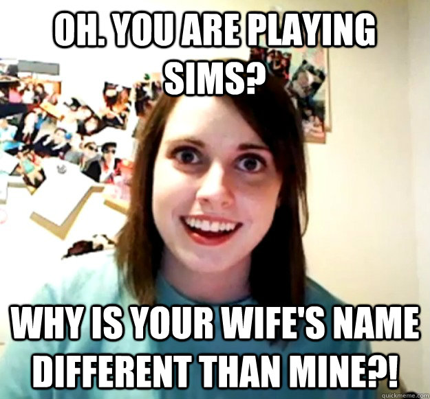 Oh. You are playing sims? why is your wife's name different than mine?!  Overly Attached Girlfriend