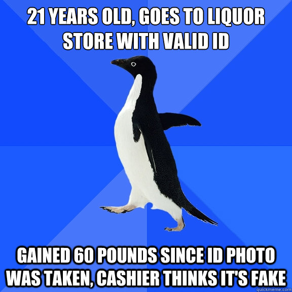 21 years old, Goes to liquor store with valid ID
 gained 60 pounds since id photo was taken, cashier thinks it's fake  Socially Awkward Penguin