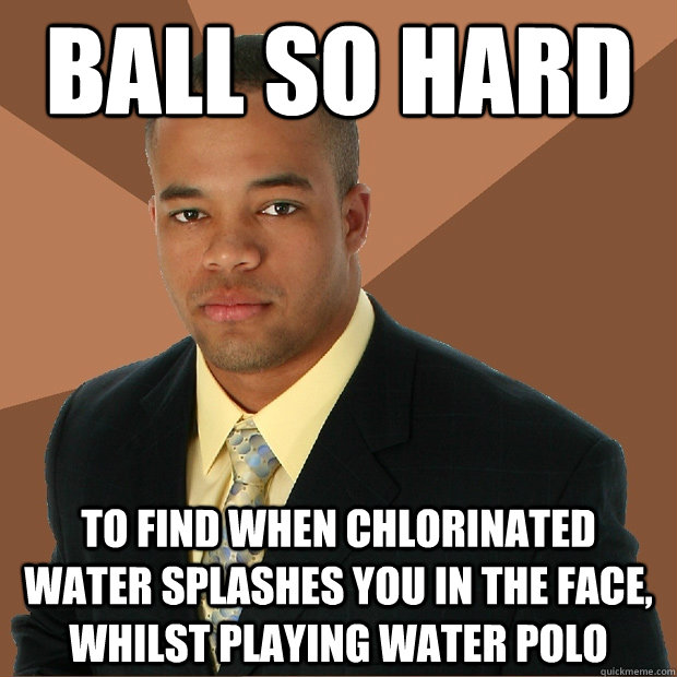Ball so Hard to find when chlorinated water splashes you in the face, whilst playing water polo  Successful Black Man