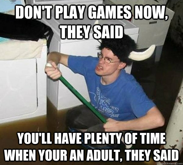 Don't play games now, they said You'll have plenty of time when your an adult, they said - Don't play games now, they said You'll have plenty of time when your an adult, they said  They said