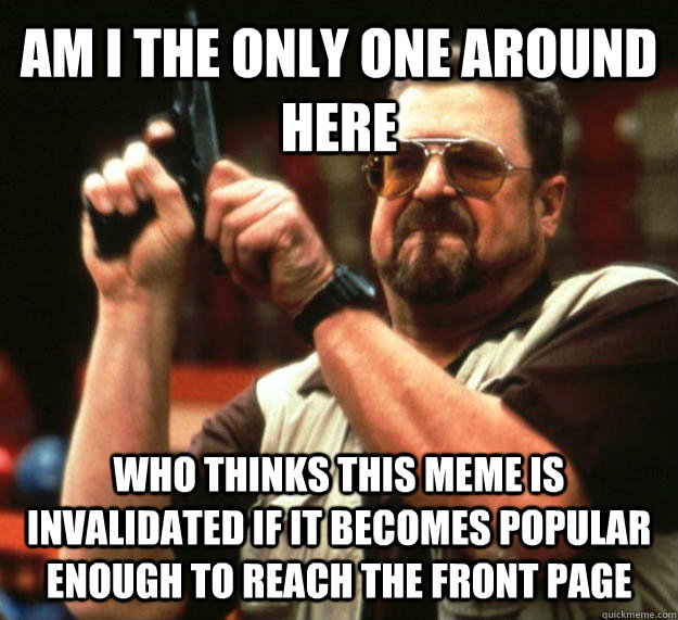 AM I THE ONLY ONE AROUND HERE Who thinks this meme is invalidated if it becomes popular enough to reach the front page - AM I THE ONLY ONE AROUND HERE Who thinks this meme is invalidated if it becomes popular enough to reach the front page  Angry Walter